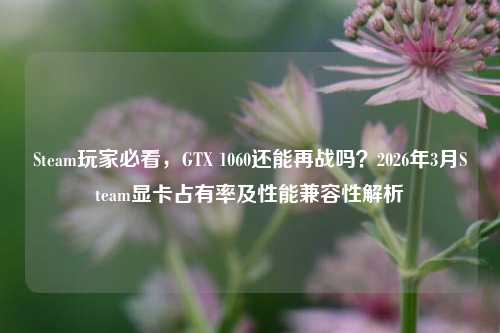Steam玩家必看，GTX 1060还能再战吗？2026年3月Steam显卡占有率及性能兼容性解析