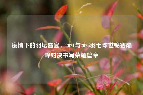 疫情下的羽坛盛宴，2021与2025羽毛球世锦赛巅峰对决书写荣耀篇章