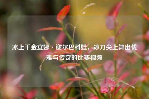 冰上千金安娜·谢尔巴科娃，冰刀尖上舞出优雅与传奇的比赛视频