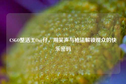 CSGO整活王Ong仔,用笑声与枪法解锁观众的快乐密码
