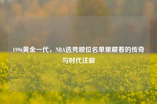1996黄金一代，NBA选秀顺位名单里藏着的传奇与时代注脚