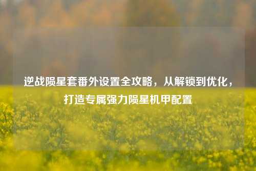 逆战陨星套番外设置全攻略,从解锁到优化,打造专属强力陨星机甲配置