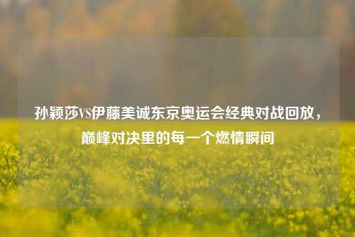 孙颖莎VS伊藤美诚东京奥运会经典对战回放,巅峰对决里的每一个燃情瞬间