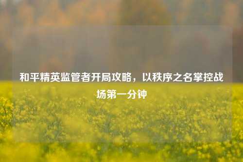 和平精英监管者开局攻略，以秩序之名掌控战场第一分钟