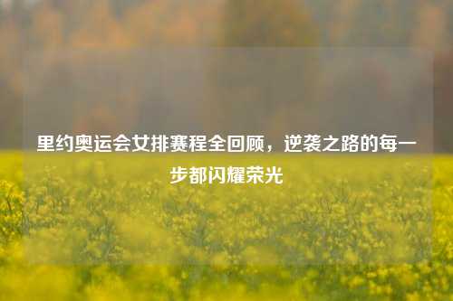 里约奥运会女排赛程全回顾,逆袭之路的每一步都闪耀荣光