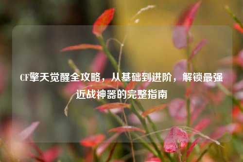 CF擎天觉醒全攻略，从基础到进阶，解锁最强近战神器的完整指南