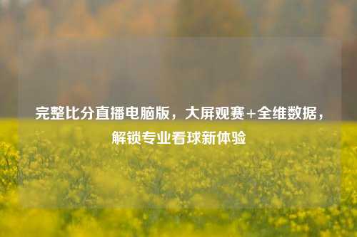完整比分直播电脑版，大屏观赛+全维数据，解锁专业看球新体验