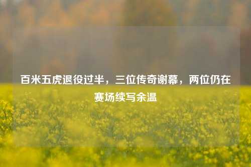 百米五虎退役过半，三位传奇谢幕，两位仍在赛场续写余温