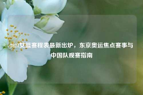 2021女篮赛程表最新出炉，东京奥运焦点赛事与中国队观赛指南