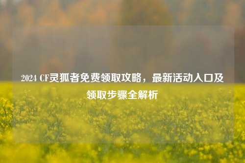 2024 CF灵狐者免费领取攻略，最新活动入口及领取步骤全解析