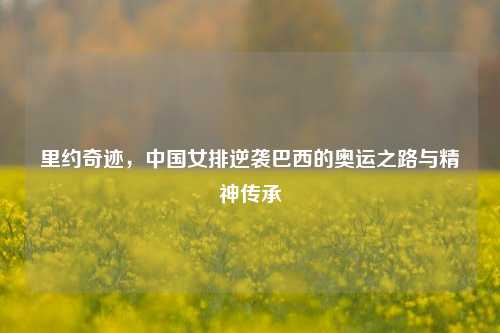 里约奇迹，中国女排逆袭巴西的奥运之路与精神传承