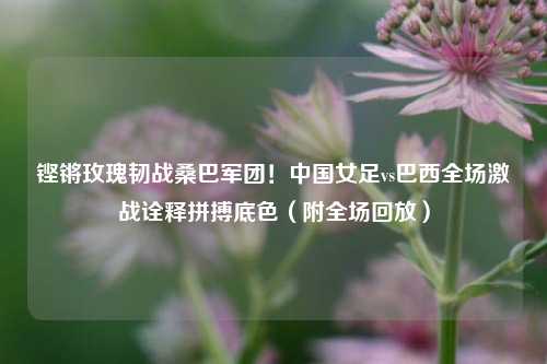 铿锵玫瑰韧战桑巴军团！中国女足vs巴西全场激战诠释拼搏底色（附全场回放）
