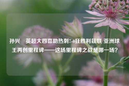 孙兴慜英超大四喜助热刺7-0狂胜利兹联 亚洲球王再创里程碑——这场里程碑之战是哪一场?
