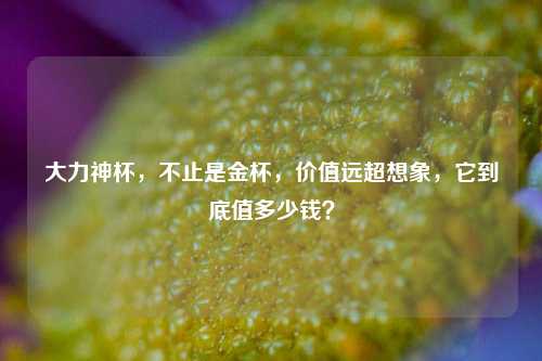 大力神杯，不止是金杯，价值远超想象，它到底值多少钱？