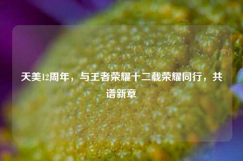 天美12周年,与王者荣耀十二载荣耀同行,共谱新章
