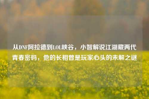 从DNF阿拉德到LOL峡谷,小智解说江湖藏两代青春密码,他的长相曾是玩家心头的未解之谜