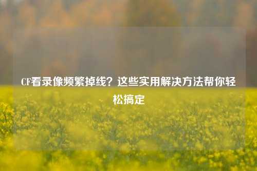 CF看录像频繁掉线？这些实用解决方法帮你轻松搞定