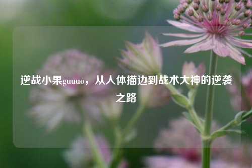 逆战小果guuuo，从人体描边到战术大神的逆袭之路