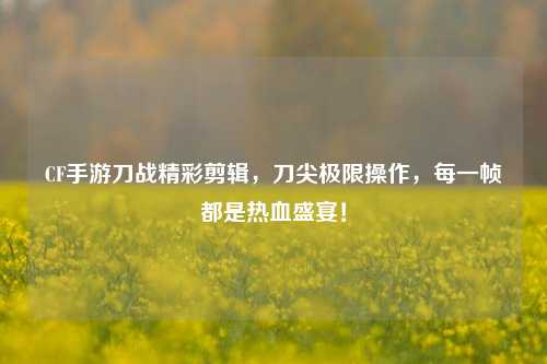 CF手游刀战精彩剪辑，刀尖极限操作，每一帧都是热血盛宴！
