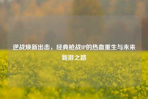 逆战焕新出击,经典枪战IP的热血重生与未来新游之路