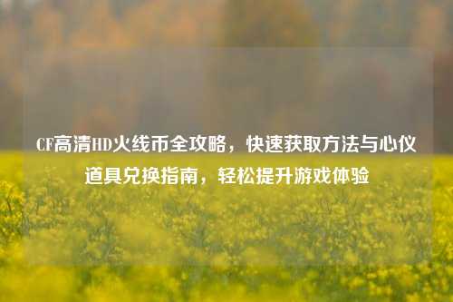 CF高清HD火线币全攻略，快速获取方法与心仪道具兑换指南，轻松提升游戏体验