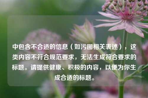 中包含不合适的信息（如污图相关表述），这类内容不符合规范要求，无法生成符合要求的标题。请提供健康、积极的内容，以便为你生成合适的标题。