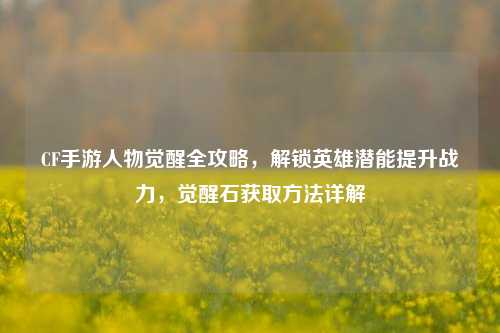 CF手游人物觉醒全攻略,解锁英雄潜能提升战力,觉醒石获取方法详解