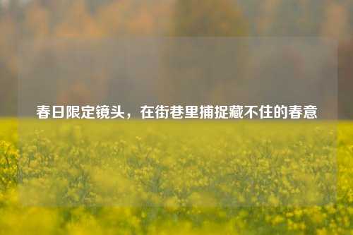 春日限定镜头，在街巷里捕捉藏不住的春意