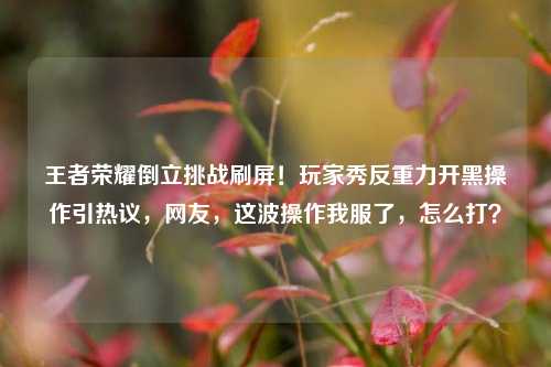 王者荣耀倒立挑战刷屏!玩家秀反重力开黑操作引热议,网友,这波操作我服了,怎么打?