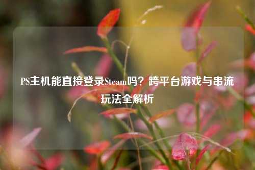 PS主机能直接登录Steam吗?跨平台游戏与串流玩法全解析