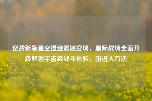 逆战新版星空遗迹震撼登场，星际战场全面升级解锁宇宙级战斗体验，附进入方法