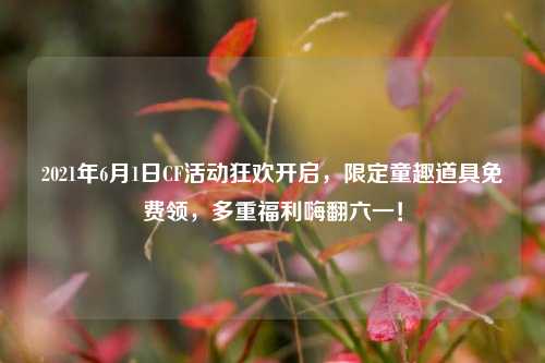 2021年6月1日CF活动狂欢开启，限定童趣道具免费领，多重福利嗨翻六一！