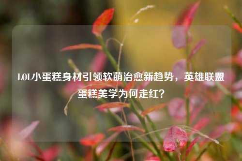 LOL小蛋糕身材引领软萌治愈新趋势,英雄联盟蛋糕美学为何走红?