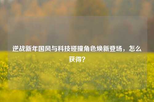逆战新年国风与科技碰撞角色焕新登场，怎么获得？