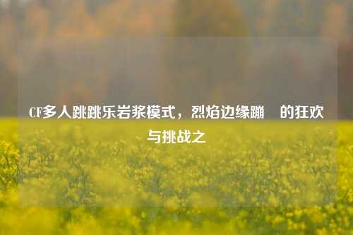 CF多人跳跳乐岩浆模式，烈焰边缘蹦跶的狂欢与挑战之囍