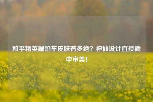 和平精英蹦蹦车皮肤有多绝？神仙设计直接戳中审美！