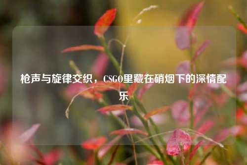 枪声与旋律交织,CSGO里藏在硝烟下的深情配乐