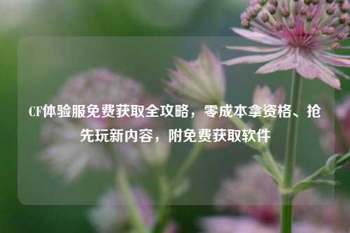 CF体验服免费获取全攻略，零成本拿资格、抢先玩新内容，附免费获取软件
