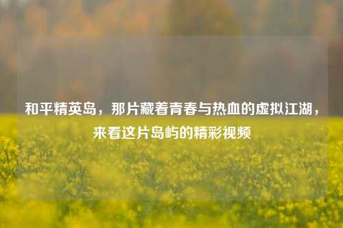 和平精英岛,那片藏着青春与热血的虚拟江湖,来看这片岛屿的精彩视频