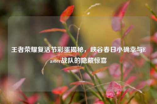 王者荣耀复活节彩蛋揭秘，峡谷春日小确幸与Easter战队的隐藏惊喜