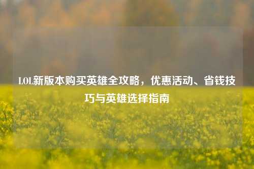 LOL新版本购买英雄全攻略,优惠活动、省钱技巧与英雄选择指南