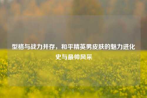 型格与战力并存,和平精英男皮肤的魅力进化史与最帅风采