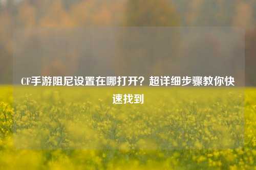 CF手游阻尼设置在哪打开？超详细步骤教你快速找到