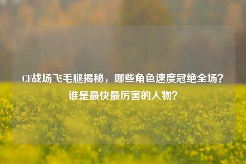 CF战场飞毛腿揭秘，哪些角色速度冠绝全场？谁是最快最厉害的人物？