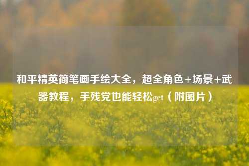和平精英简笔画手绘大全,超全角色+场景+武器教程,手残党也能轻松get(附图片)