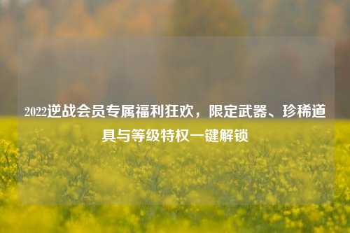 2022逆战会员专属福利狂欢,限定武器、珍稀道具与等级特权一键解锁
