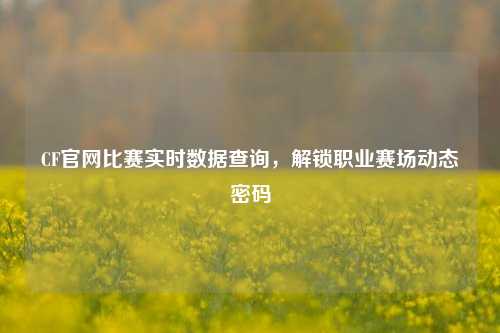 CF官网比赛实时数据查询,解锁职业赛场动态密码