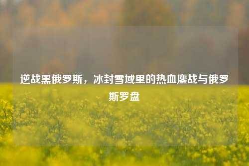 逆战黑俄罗斯,冰封雪域里的热血鏖战与俄罗斯罗盘