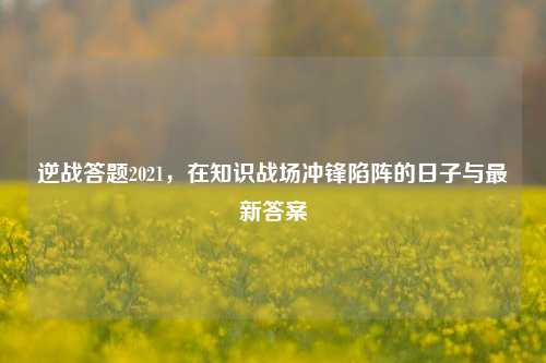 逆战答题2021，在知识战场冲锋陷阵的日子与最新答案