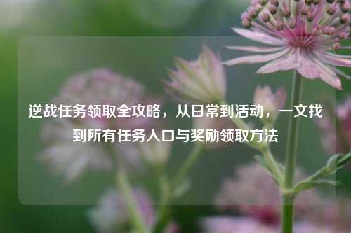 逆战任务领取全攻略,从日常到活动,一文找到所有任务入口与奖励领取方法